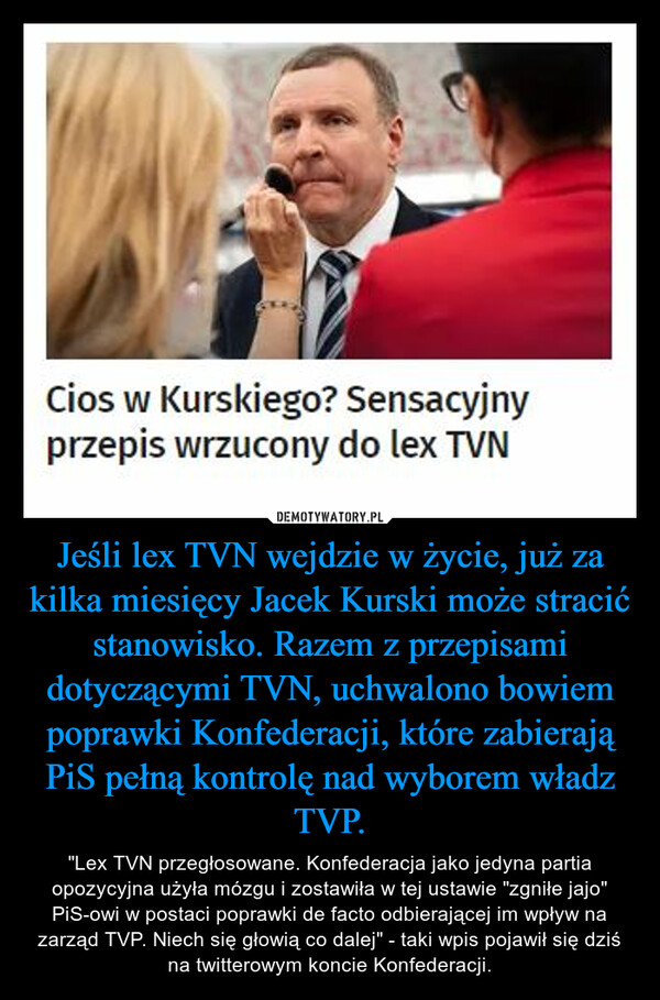 Jeśli lex TVN wejdzie w życie, już za kilka miesięcy Jacek Kurski może stracić stanowisko. Razem z przepisami dotyczącymi TVN, uchwalono bowiem poprawki Konfederacji, które zabierają PiS pełną kontrolę nad wyborem władz TVP. – "Lex TVN przegłosowane. Konfederacja jako jedyna partia opozycyjna użyła mózgu i zostawiła w tej ustawie "zgniłe jajo" PiS-owi w postaci poprawki de facto odbierającej im wpływ na zarząd TVP. Niech się głowią co dalej" - taki wpis pojawił się dziś na twitterowym koncie Konfederacji. 