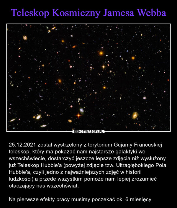  – 25.12.2021 został wystrzelony z terytorium Gujamy Francuskiej teleskop, który ma pokazać nam najstarsze galaktyki we wszechświecie, dostarczyć jeszcze lepsze zdjęcia niż wysłużony już Teleskop Hubble'a (powyżej zdjęcie tzw. Ultragłębokiego Pola Hubble'a, czyli jedno z najważniejszych zdjęć w historii ludzkości) a przede wszystkim pomoże nam lepiej zrozumieć otaczający nas wszechświat.Na pierwsze efekty pracy musimy poczekać ok. 6 miesięcy. 