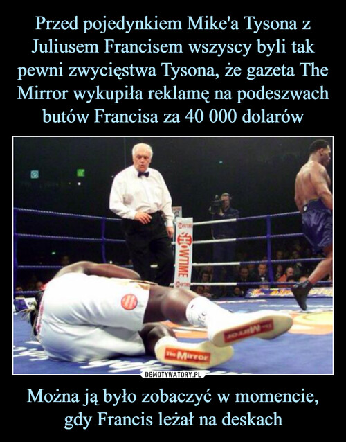 Przed pojedynkiem Mike'a Tysona z Juliusem Francisem wszyscy byli tak pewni zwycięstwa Tysona, że gazeta The Mirror wykupiła reklamę na podeszwach butów Francisa za 40 000 dolarów Można ją było zobaczyć w momencie, gdy Francis leżał na deskach