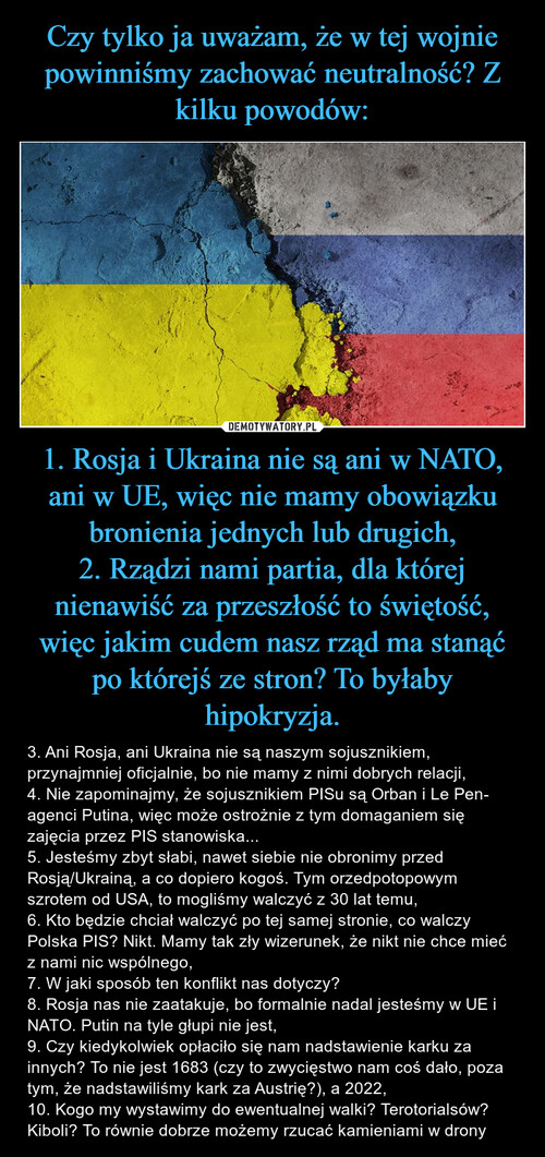 Czy tylko ja uważam, że w tej wojnie powinniśmy zachować neutralność? Z kilku powodów: 1. Rosja i Ukraina nie są ani w NATO, ani w UE, więc nie mamy obowiązku bronienia jednych lub drugich,
2. Rządzi nami partia, dla której nienawiść za przeszłość to świętość, więc jakim cudem nasz rząd ma stanąć po którejś ze stron? To byłaby hipokryzja.