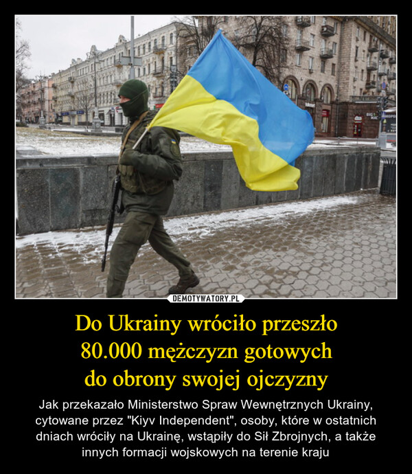 Do Ukrainy wróciło przeszło80.000 mężczyzn gotowychdo obrony swojej ojczyzny – Jak przekazało Ministerstwo Spraw Wewnętrznych Ukrainy, cytowane przez "Kiyv Independent", osoby, które w ostatnich dniach wróciły na Ukrainę, wstąpiły do Sił Zbrojnych, a także innych formacji wojskowych na terenie kraju 
