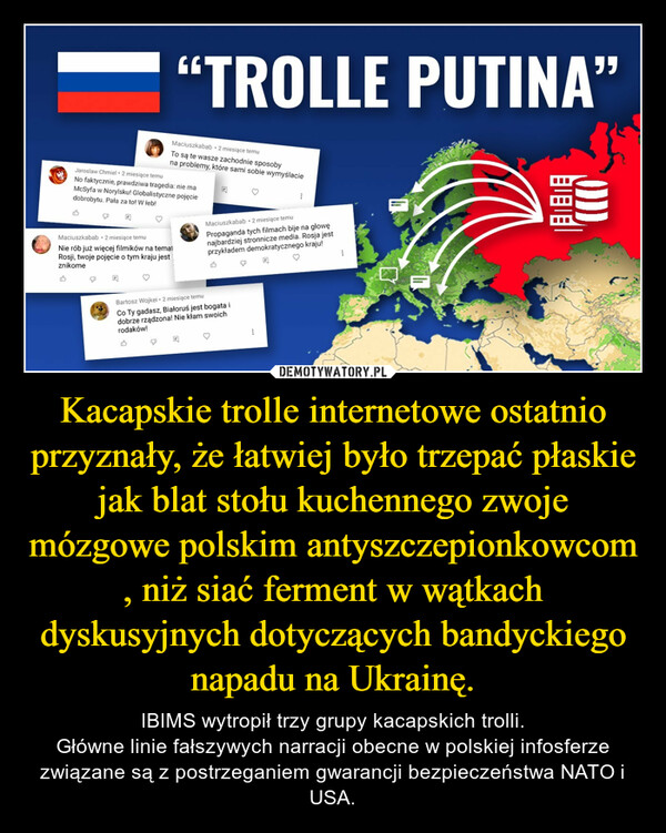 Kacapskie trolle internetowe ostatnio przyznały, że łatwiej było trzepać płaskie jak blat stołu kuchennego zwoje mózgowe polskim antyszczepionkowcom , niż siać ferment w wątkach dyskusyjnych dotyczących bandyckiego napadu na Ukrainę. – IBIMS wytropił trzy grupy kacapskich trolli.Główne linie fałszywych narracji obecne w polskiej infosferze związane są z postrzeganiem gwarancji bezpieczeństwa NATO i USA. 