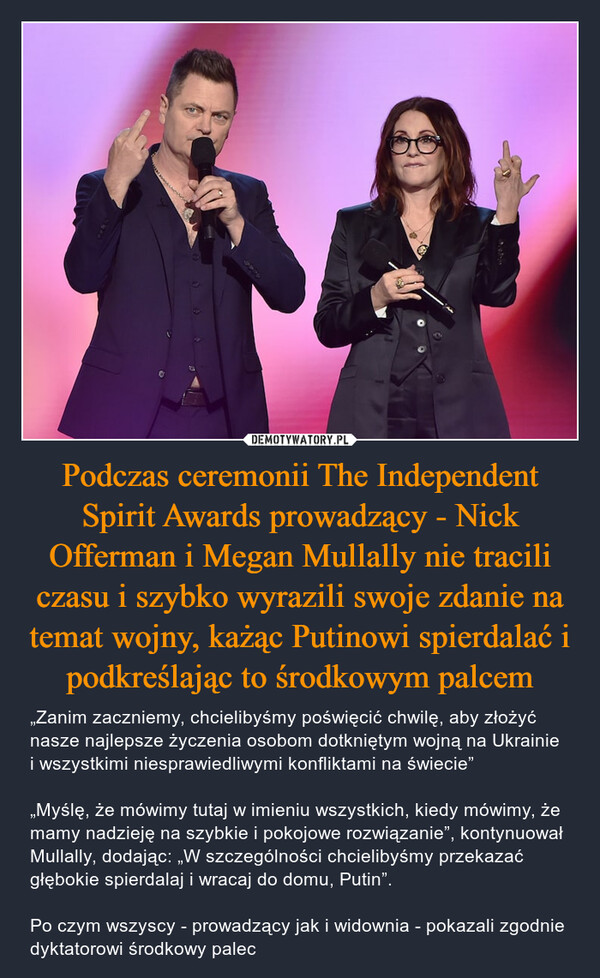 Podczas ceremonii The Independent Spirit Awards prowadzący - Nick Offerman i Megan Mullally nie tracili czasu i szybko wyrazili swoje zdanie na temat wojny, każąc Putinowi spierdalać i podkreślając to środkowym palcem – „Zanim zaczniemy, chcielibyśmy poświęcić chwilę, aby złożyć nasze najlepsze życzenia osobom dotkniętym wojną na Ukrainie i wszystkimi niesprawiedliwymi konfliktami na świecie”„Myślę, że mówimy tutaj w imieniu wszystkich, kiedy mówimy, że mamy nadzieję na szybkie i pokojowe rozwiązanie”, kontynuował Mullally, dodając: „W szczególności chcielibyśmy przekazać głębokie spierdalaj i wracaj do domu, Putin”.Po czym wszyscy - prowadzący jak i widownia - pokazali zgodnie dyktatorowi środkowy palec 