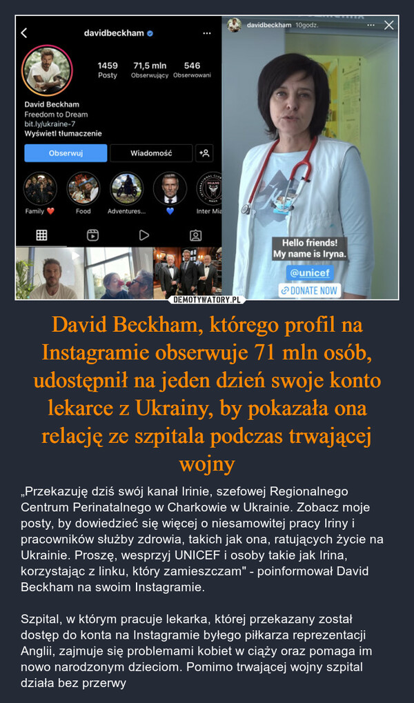 David Beckham, którego profil na Instagramie obserwuje 71 mln osób, udostępnił na jeden dzień swoje konto lekarce z Ukrainy, by pokazała ona relację ze szpitala podczas trwającej wojny – „Przekazuję dziś swój kanał Irinie, szefowej Regionalnego Centrum Perinatalnego w Charkowie w Ukrainie. Zobacz moje posty, by dowiedzieć się więcej o niesamowitej pracy Iriny i pracowników służby zdrowia, takich jak ona, ratujących życie na Ukrainie. Proszę, wesprzyj UNICEF i osoby takie jak Irina, korzystając z linku, który zamieszczam" - poinformował David Beckham na swoim Instagramie.Szpital, w którym pracuje lekarka, której przekazany został dostęp do konta na Instagramie byłego piłkarza reprezentacji Anglii, zajmuje się problemami kobiet w ciąży oraz pomaga im nowo narodzonym dzieciom. Pomimo trwającej wojny szpital działa bez przerwy 