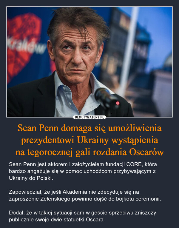 Sean Penn domaga się umożliwienia prezydentowi Ukrainy wystąpieniana tegorocznej gali rozdania Oscarów – Sean Penn jest aktorem i założycielem fundacji CORE, która bardzo angażuje się w pomoc uchodźcom przybywającym z Ukrainy do Polski.Zapowiedział, że jeśli Akademia nie zdecyduje się na zaproszenie Zełenskiego powinno dojść do bojkotu ceremonii. Dodał, że w takiej sytuacji sam w geście sprzeciwu zniszczy publicznie swoje dwie statuetki Oscara 