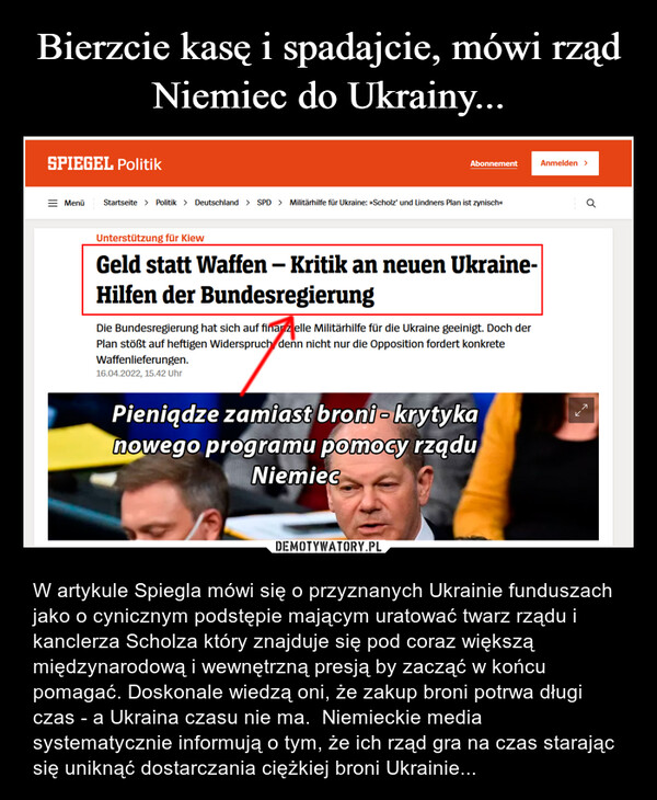  – W artykule Spiegla mówi się o przyznanych Ukrainie funduszach jako o cynicznym podstępie mającym uratować twarz rządu i kanclerza Scholza który znajduje się pod coraz większą międzynarodową i wewnętrzną presją by zacząć w końcu pomagać. Doskonale wiedzą oni, że zakup broni potrwa długi czas - a Ukraina czasu nie ma.  Niemieckie media systematycznie informują o tym, że ich rząd gra na czas starając się uniknąć dostarczania ciężkiej broni Ukrainie... 