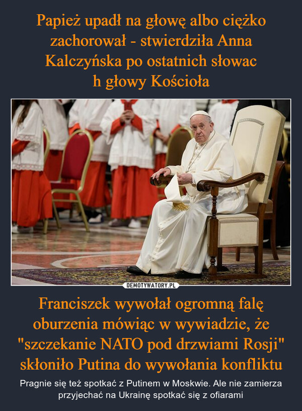 Papież upadł na głowę albo ciężko zachorował - stwierdziła Anna Kalczyńska po ostatnich słowac
h głowy Kościoła Franciszek wywołał ogromną falę oburzenia mówiąc w wywiadzie, że "szczekanie NATO pod drzwiami Rosji" skłoniło Putina do wywołania konfliktu