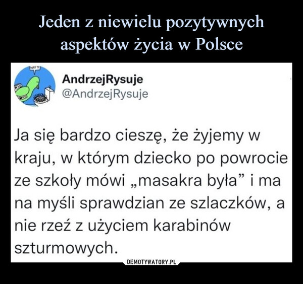  –  Andrzej Rysuje@Andrzej RysujeJa się bardzo cieszę, że żyjemy w kraju, w którym dziecko po powrocie ze szkoły mówi „masakra była" i ma na myśli sprawdzian ze szlaczków, a nie rzeź z użyciem karabinów szturmowych.