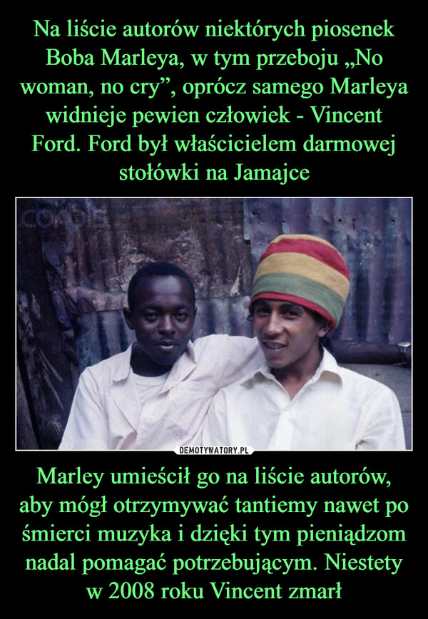 Na liście autorów niektórych piosenek Boba Marleya, w tym przeboju „No woman, no cry”, oprócz samego Marleya widnieje pewien człowiek - Vincent Ford. Ford był właścicielem darmowej stołówki na Jamajce Marley umieścił go na liście autorów, aby mógł otrzymywać tantiemy nawet po śmierci muzyka i dzięki tym pieniądzom nadal pomagać potrzebującym. Niestety w 2008 roku Vincent zmarł