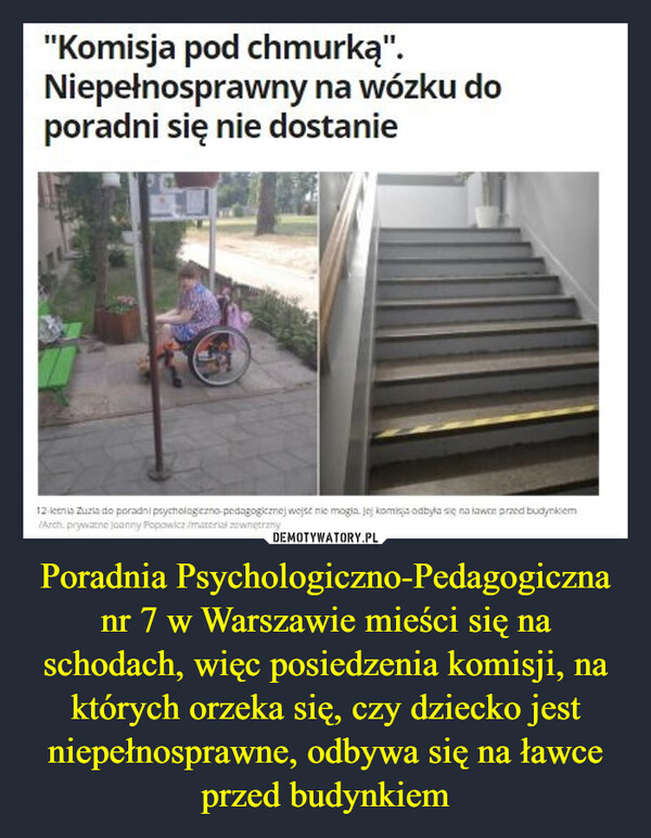 Poradnia Psychologiczno-Pedagogiczna nr 7 w Warszawie mieści się na schodach, więc posiedzenia komisji, na których orzeka się, czy dziecko jest niepełnosprawne, odbywa się na ławce przed budynkiem –  "Komisja pod chmurką".Niepełnosprawny na wózku doporadni się nie dostaniePoradnia Psychologiczno-Pedagogicznanr 7 w Warszawie mieści się naschodach, więc posiedzenia komisji, naktórych orzeka się, czy dziecko jestniepełnosprawne, odbywa się na ławceprzed budynkiem
