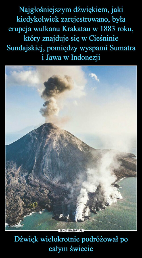 Najgłośniejszym dźwiękiem, jaki kiedykolwiek zarejestrowano, była erupcja wulkanu Krakatau w 1883 roku, który znajduje się w Cieśninie Sundajskiej, pomiędzy wyspami Sumatra i Jawa w Indonezji Dźwięk wielokrotnie podróżował po całym świecie