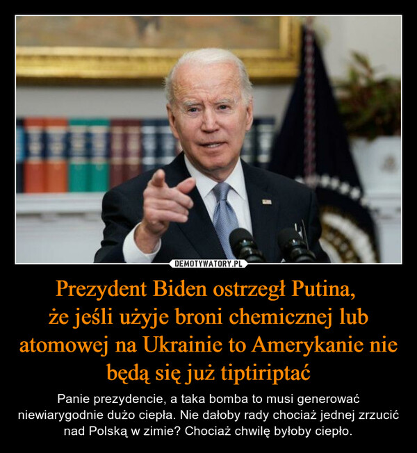 Prezydent Biden ostrzegł Putina, że jeśli użyje broni chemicznej lub atomowej na Ukrainie to Amerykanie nie będą się już tiptiriptać – Panie prezydencie, a taka bomba to musi generować niewiarygodnie dużo ciepła. Nie dałoby rady chociaż jednej zrzucić nad Polską w zimie? Chociaż chwilę byłoby ciepło. 