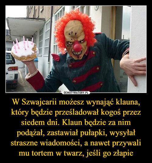 W Szwajcarii możesz wynająć klauna, który będzie prześladował kogoś przez siedem dni. Klaun będzie za nim podążał, zastawiał pułapki, wysyłał straszne wiadomości, a nawet przywali mu tortem w twarz, jeśli go złapie
