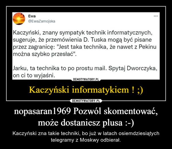 nopasaran1969 Pozwól skomentować, może dostaniesz plusa :-) – Kaczyński zna takie techniki, bo już w latach osiemdziesiątych telegramy z Moskwy odbierał. 