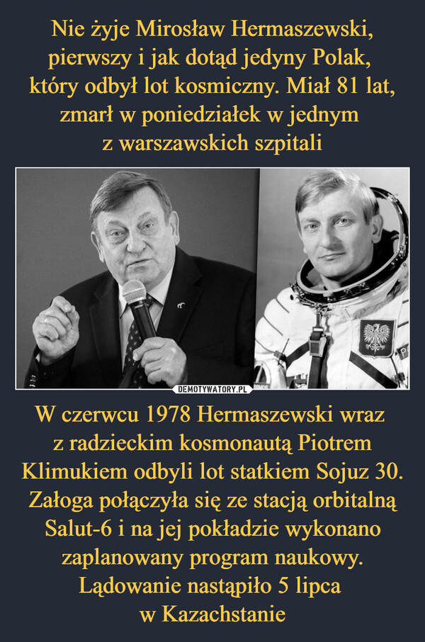Nie żyje Mirosław Hermaszewski, pierwszy i jak dotąd jedyny Polak, 
który odbył lot kosmiczny. Miał 81 lat, zmarł w poniedziałek w jednym 
z warszawskich szpitali W czerwcu 1978 Hermaszewski wraz 
z radzieckim kosmonautą Piotrem Klimukiem odbyli lot statkiem Sojuz 30. Załoga połączyła się ze stacją orbitalną Salut-6 i na jej pokładzie wykonano zaplanowany program naukowy. Lądowanie nastąpiło 5 lipca 
w Kazachstanie
