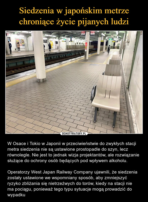  – W Osace i Tokio w Japonii w przeciwieństwie do zwykłych stacji metra siedzenia nie są ustawione prostopadle do szyn, lecz równolegle. Nie jest to jednak wizja projektantów, ale rozwiązanie służące do ochrony osób będących pod wpływem alkoholu.Operatorzy West Japan Railway Company ujawnili, że siedzenia zostały ustawione we wspomniany sposób, aby zmniejszyć ryzyko zbliżania się nietrzeźwych do torów, kiedy na stacji nie ma pociągu, ponieważ tego typu sytuacje mogą prowadzić do wypadku 