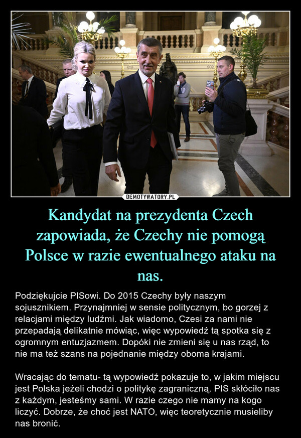 Kandydat na prezydenta Czech zapowiada, że Czechy nie pomogą Polsce w razie ewentualnego ataku na nas. – Podziękujcie PISowi. Do 2015 Czechy były naszym sojusznikiem. Przynajmniej w sensie politycznym, bo gorzej z relacjami między ludźmi. Jak wiadomo, Czesi za nami nie przepadają delikatnie mówiąc, więc wypowiedź tą spotka się z ogromnym entuzjazmem. Dopóki nie zmieni się u nas rząd, to nie ma też szans na pojednanie między oboma krajami.Wracając do tematu- tą wypowiedź pokazuje to, w jakim miejscu jest Polska jeżeli chodzi o politykę zagraniczną. PIS skłóciło nas z każdym, jesteśmy sami. W razie czego nie mamy na kogo liczyć. Dobrze, że choć jest NATO, więc teoretycznie musieliby nas bronić. 