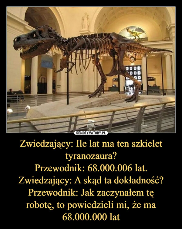 Zwiedzający: Ile lat ma ten szkielet
tyranozaura?
Przewodnik: 68.000.006 lat.
Zwiedzający: A skąd ta dokładność?
Przewodnik: Jak zaczynałem tę
robotę, to powiedzieli mi, że ma
68.000.000 lat