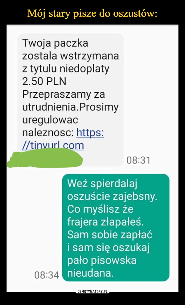  –  Twoja paczka zostala wstrzymana z tytulu niedoplaty 2.50 PLN Przepraszamy za utrudnienia. Prosimy uregulowac naleznosc: https:  ti om 08:31 08:34 Weź spierdalaj oszuście zajebsny. Co myślisz że frajera złapałeś. Sam sobie zapłać i sam się oszukaj pało pisowska nieudana.