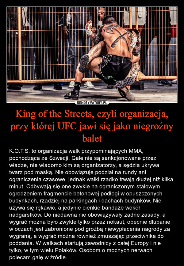 King of the Streets, czyli organizacja, przy której UFC jawi się jako niegroźny balet – K.O.T.S. to organizacja walk przypominających MMA, pochodząca ze Szwecji. Gale nie są sankcjonowane przez władze, nie wiadomo kim są organizatorzy, a sędzia ukrywa twarz pod maską. Nie obowiązuje podział na rundy ani ograniczenia czasowe, jednak walki rzadko trwają dłużej niż kilka minut. Odbywają się one zwykle na ograniczonym stalowym ogrodzeniem fragmencie betonowej podłogi w opuszczonych budynkach, rzadziej na parkingach i dachach budynków. Nie używa się rękawic, a jedynie cienkie bandaże wokół nadgarstków. Do niedawna nie obowiązywały żadne zasady, a wygrać można było zwykle tylko przez nokaut, obecnie dłubanie w oczach jest zabronione pod groźbą niewypłacenia nagrody za wygraną, a wygrać można również zmuszając przeciwnika do poddania. W walkach startują zawodnicy z całej Europy i nie tylko, w tym wielu Polaków. Osobom o mocnych nerwach polecam galę w źródle. 