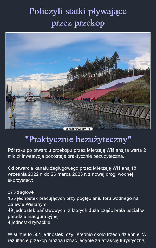 "Praktycznie bezużyteczny" – Pół roku po otwarciu przekopu przez Mierzeję Wiślaną ta warta 2 mld zł inwestycja pozostaje praktycznie bezużyteczna.Od otwarcia kanału żeglugowego przez Mierzeję Wiślaną 18 września 2022 r. do 26 marca 2023 r. z nowej drogi wodnej skorzystały:373 żaglówki155 jednostek pracujących przy pogłębianiu toru wodnego na Zalewie Wiślanym49 jednostek państwowych, z których duża część brała udział w paradzie inauguracyjnej4 jednostki rybackieW sumie to 581 jednostek, czyli średnio około trzech dziennie. W rezultacie przekop można uznać jedynie za atrakcję turystyczną NUWEPół roku po otwarciu przekopu przez Mierzeję Wiślaną ta warta 2 mld zł inwestycja pozostaje praktycznie bezużyteczna.Od otwarcia kanału żeglugowego przez Mierzeję Wiślaną 18 września 2022 r. do 26 marca 2023 r. z nowej drogi wodnej skorzystały:373 żaglówki155 jednostek pracujących przy pogłębianiu toru wodnego na Zalewie Wiślanym49 jednostek państwowych, z których duża część brała udział w paradzie inauguracyjnej4 jednostki rybackieW sumie to 581 jednostek, czyli średnio około trzech dziennie. W rezultacie przekop można uznać jedynie za atrakcję turystyczną