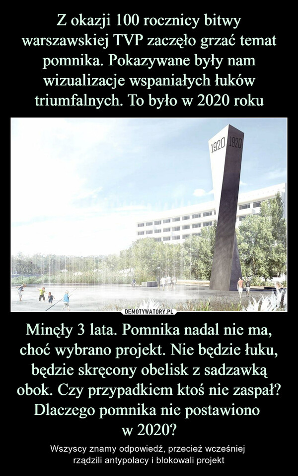Z okazji 100 rocznicy bitwy warszawskiej TVP zaczęło grzać temat pomnika. Pokazywane były nam wizualizacje wspaniałych łuków triumfalnych. To było w 2020 roku Minęły 3 lata. Pomnika nadal nie ma, choć wybrano projekt. Nie będzie łuku, będzie skręcony obelisk z sadzawką obok. Czy przypadkiem ktoś nie zaspał? Dlaczego pomnika nie postawiono 
w 2020?