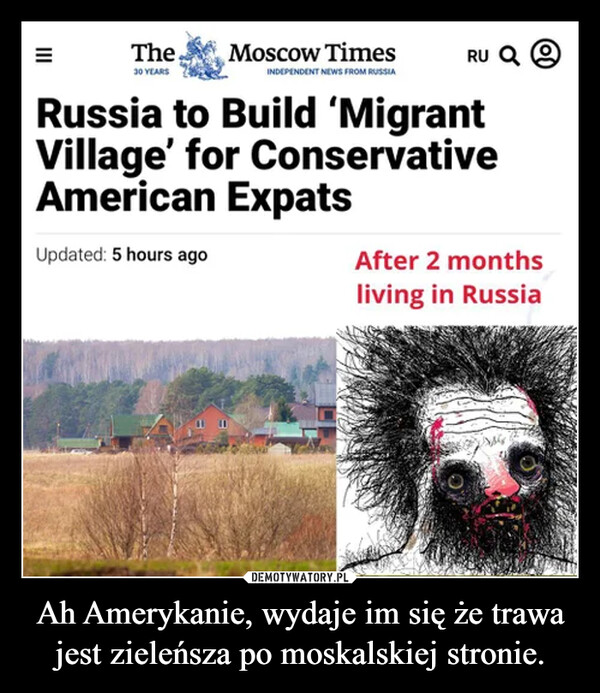 Ah Amerykanie, wydaje im się że trawa jest zieleńsza po moskalskiej stronie. –  The30 YEARSMoscow TimesINDEPENDENT NEWS FROM RUSSIARU QRussia to Build 'MigrantVillage' for ConservativeAmerican ExpatsUpdated: 5 hours agoAfter 2 monthsliving in RussiaOY