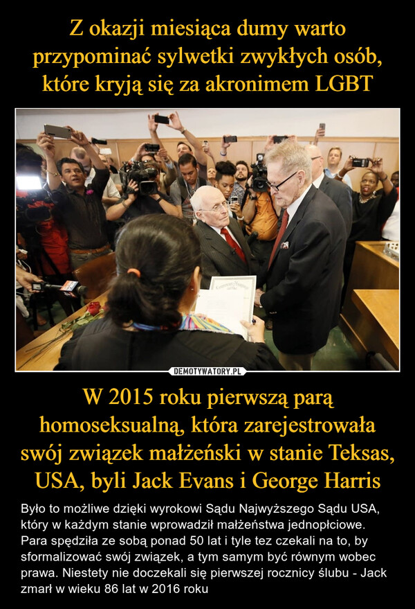 W 2015 roku pierwszą parą homoseksualną, która zarejestrowała swój związek małżeński w stanie Teksas, USA, byli Jack Evans i George Harris – Było to możliwe dzięki wyrokowi Sądu Najwyższego Sądu USA, który w każdym stanie wprowadził małżeństwa jednopłciowe. Para spędziła ze sobą ponad 50 lat i tyle tez czekali na to, by sformalizować swój związek, a tym samym być równym wobec prawa. Niestety nie doczekali się pierwszej rocznicy ślubu - Jack zmarł w wieku 86 lat w 2016 roku Back