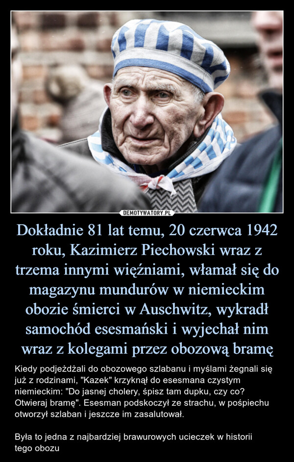 Dokładnie 81 lat temu, 20 czerwca 1942 roku, Kazimierz Piechowski wraz z trzema innymi więźniami, włamał się do magazynu mundurów w niemieckim obozie śmierci w Auschwitz, wykradł samochód esesmański i wyjechał nim wraz z kolegami przez obozową bramę – Kiedy podjeżdżali do obozowego szlabanu i myślami żegnali się już z rodzinami, "Kazek" krzyknął do esesmana czystym niemieckim: "Do jasnej cholery, śpisz tam dupku, czy co? Otwieraj bramę". Esesman podskoczył ze strachu, w pośpiechu otworzył szlaban i jeszcze im zasalutował.Była to jedna z najbardziej brawurowych ucieczek w historiitego obozu Kiedy podjeżdżali do obozowego szlabanu i myślami żegnali się już z rodzinami, "Kazek" krzyknął do esesmana czystym niemieckim: "Do jasnej cholery, śpisz tam dupku, czy co? Otwieraj bramę". Esesman podskoczył ze strachu, w pośpiechu otworzył szlaban i jeszcze im zasalutował.