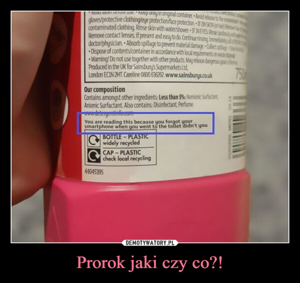 Prorok jaki czy co?! –  onginal container Avoid release tgloves/protective clothing/eye protection/face protection. IF ON SON (or hacontaminated clothing. Rinse skin with water/shower IF INEVES Rinse cautiousRemove contact lenses, if present and easy to do. Continue rinsing Immediatedoctor/physician Absorb spillage to prevent material damage Collect spilDispose of contents/container in accordance with local requirements on wastedWarning! Do not use together with other products. May release dangerous gProduced in the UK for Sainsbury's Supermarkets Ltd,London ECIN 2HT. Careline 0800 636262 www.sainsburys.co.ukOur compositionContains amongst other ingredients: Less than 5%: Nonionic SurfactantAnionic Surfactant. Also contains: Disinfectant, Perfume.www.detergentinfo.comYou are reading this because you forgot yoursmartphone when you went to the toilet didn't youCBOTTLE-PLASTICwidely recycledCAP-PLASTICcheck local recycling44045395$100 tacon 99910O750