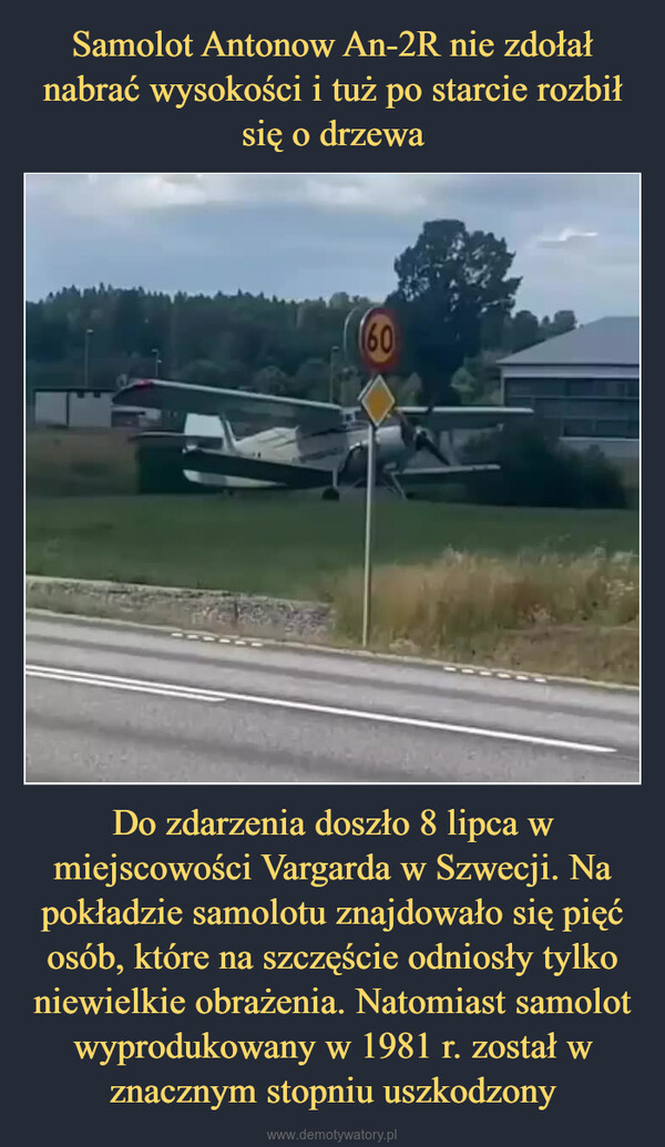 Do zdarzenia doszło 8 lipca w miejscowości Vargarda w Szwecji. Na pokładzie samolotu znajdowało się pięć osób, które na szczęście odniosły tylko niewielkie obrażenia. Natomiast samolot wyprodukowany w 1981 r. został w znacznym stopniu uszkodzony –  Wypadki lotnicze na świecie. Obserwuj◆ PubliczneCCCP -84592.DAOTAntonow An-2R o numerach bocznych SE-KCE rozbił się podczasstartu w miejscowości Vårgårda w Szwecji. Na pokładzie znajdowałosię 5 osób, które odniosły niewielkie obrażenia. Samolot nie zdołałnabrać wysokości i rozbił się o drzewa. Pokaż mniej>1371228