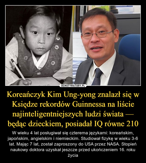 Koreańczyk Kim Ung-yong znalazł się w Księdze rekordów Guinnessa na liście najinteligentniejszych ludzi świata — będąc dzieckiem, posiadał IQ równe 210 – W wieku 4 lat posługiwał się czterema językami: koreańskim, japońskim, angielskim i niemieckim. Studiował fizykę w wieku 3-6 lat. Mając 7 lat, został zaproszony do USA przez NASA. Stopień naukowy doktora uzyskał jeszcze przed ukończeniem 16. roku życia $89