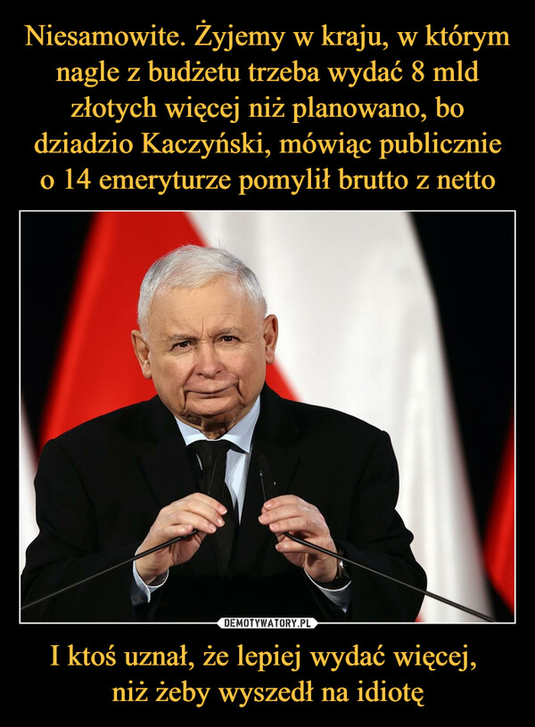 Niesamowite. Żyjemy w kraju, w którym nagle z budżetu trzeba wydać 8 mld złotych więcej niż planowano, bo dziadzio Kaczyński, mówiąc publicznie o 14 emeryturze pomylił brutto z netto I ktoś uznał, że lepiej wydać więcej, 
niż żeby wyszedł na idiotę