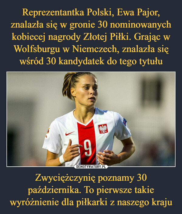 Reprezentantka Polski, Ewa Pajor, znalazła się w gronie 30 nominowanych kobiecej nagrody Złotej Piłki. Grając w Wolfsburgu w Niemczech, znalazła się wśród 30 kandydatek do tego tytułu Zwyciężczynię poznamy 30 października. To pierwsze takie wyróżnienie dla piłkarki z naszego kraju