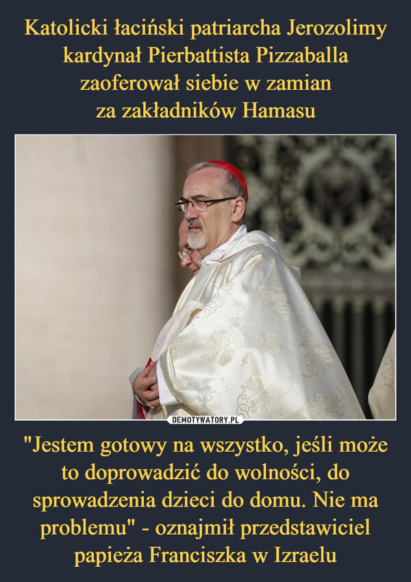 Katolicki łaciński patriarcha Jerozolimy kardynał Pierbattista Pizzaballa zaoferował siebie w zamian
za zakładników Hamasu "Jestem gotowy na wszystko, jeśli może to doprowadzić do wolności, do sprowadzenia dzieci do domu. Nie ma problemu" - oznajmił przedstawiciel papieża Franciszka w Izraelu