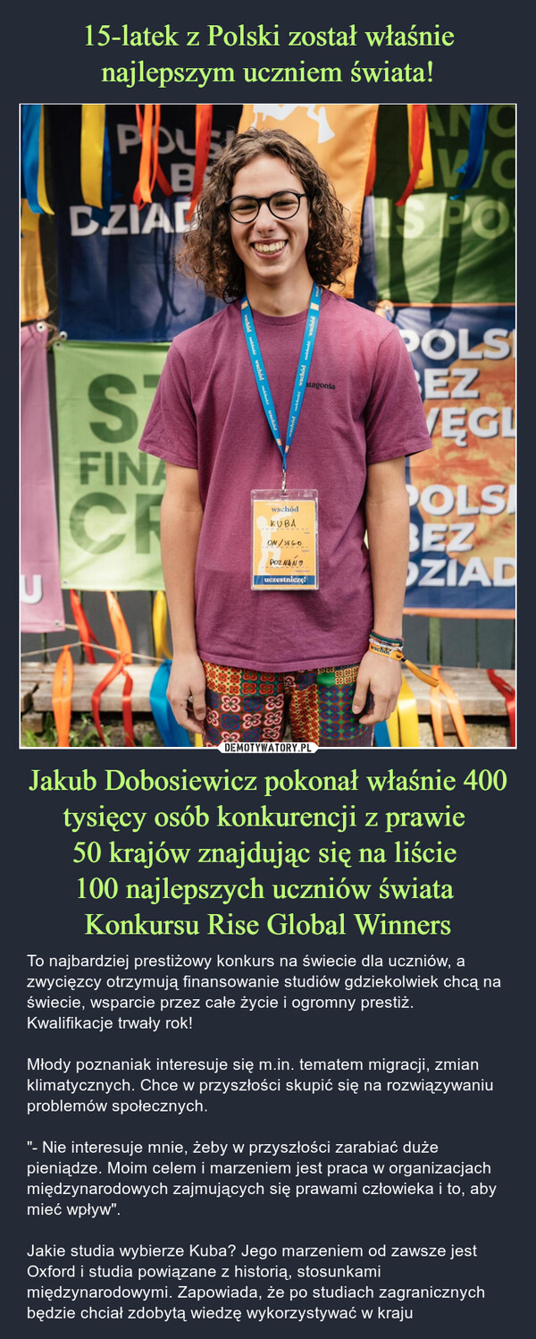 15-latek z Polski został właśnie najlepszym uczniem świata! Jakub Dobosiewicz pokonał właśnie 400 tysięcy osób konkurencji z prawie 
50 krajów znajdując się na liście 
100 najlepszych uczniów świata 
Konkursu Rise Global Winners