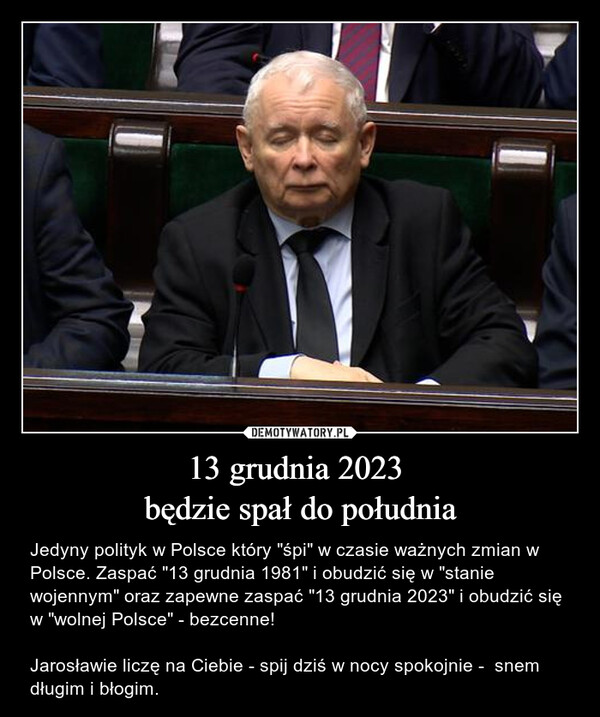 13 grudnia 2023 będzie spał do południa – Jedyny polityk w Polsce który "śpi" w czasie ważnych zmian w Polsce. Zaspać "13 grudnia 1981" i obudzić się w "stanie wojennym" oraz zapewne zaspać "13 grudnia 2023" i obudzić się w "wolnej Polsce" - bezcenne!Jarosławie liczę na Ciebie - spij dziś w nocy spokojnie -  snem długim i błogim. 