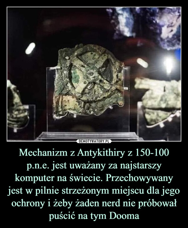 Mechanizm z Antykithiry z 150-100 p.n.e. jest uważany za najstarszy komputer na świecie. Przechowywany jest w pilnie strzeżonym miejscu dla jego ochrony i żeby żaden nerd nie próbował puścić na tym Dooma –  