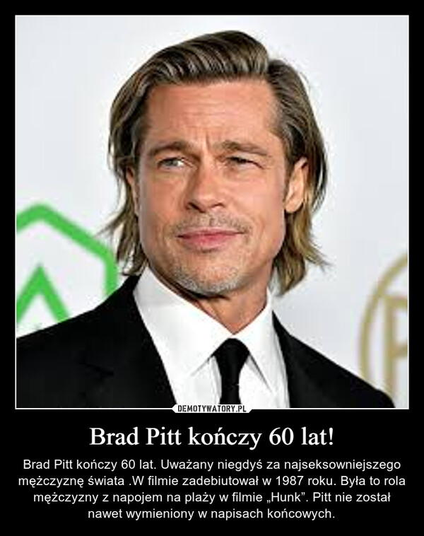 Brad Pitt kończy 60 lat! – Brad Pitt kończy 60 lat. Uważany niegdyś za najseksowniejszego mężczyznę świata .W filmie zadebiutował w 1987 roku. Była to rola mężczyzny z napojem na plaży w filmie „Hunk”. Pitt nie został nawet wymieniony w napisach końcowych. 