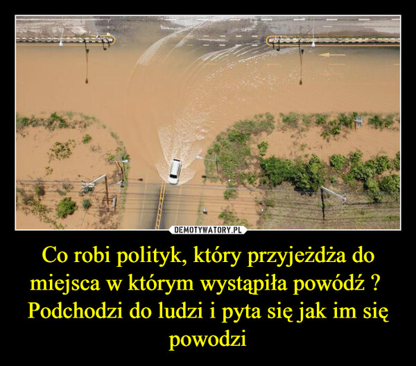Co robi polityk, który przyjeżdża do miejsca w którym wystąpiła powódź ? Podchodzi do ludzi i pyta się jak im się powodzi –  