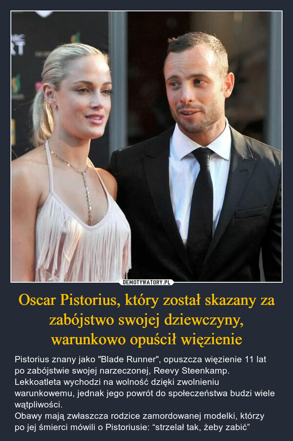 Oscar Pistorius, który został skazany za zabójstwo swojej dziewczyny, warunkowo opuścił więzienie – Pistorius znany jako "Blade Runner", opuszcza więzienie 11 lat po zabójstwie swojej narzeczonej, Reevy Steenkamp. Lekkoatleta wychodzi na wolność dzięki zwolnieniu warunkowemu, jednak jego powrót do społeczeństwa budzi wiele wątpliwości. Obawy mają zwłaszcza rodzice zamordowanej modelki, którzy po jej śmierci mówili o Pistoriusie: “strzelał tak, żeby zabić” E