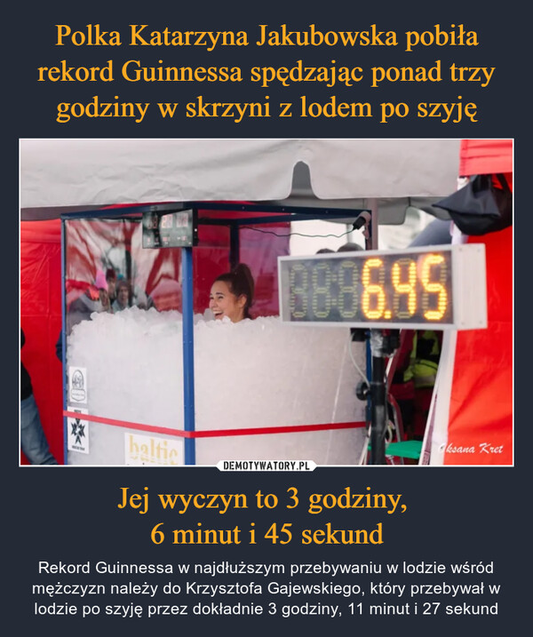 Polka Katarzyna Jakubowska pobiła rekord Guinnessa spędzając ponad trzy godziny w skrzyni z lodem po szyję Jej wyczyn to 3 godziny, 
6 minut i 45 sekund