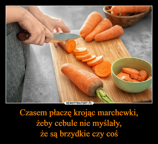 Czasem płaczę krojąc marchewki,żeby cebule nie myślały,że są brzydkie czy coś –  