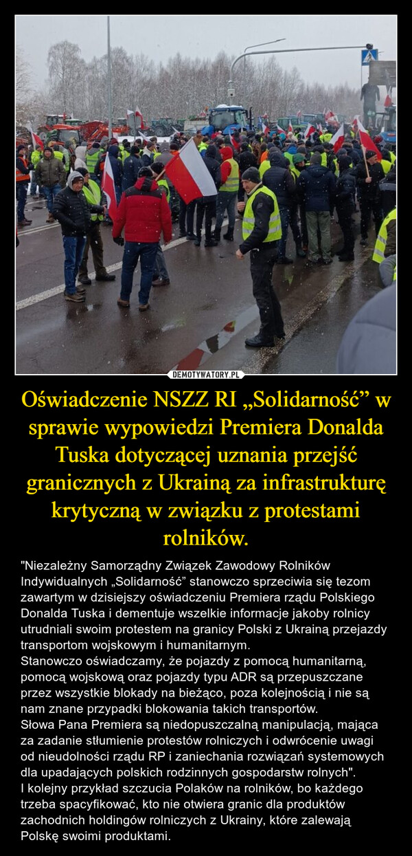 Oświadczenie NSZZ RI „Solidarność” w sprawie wypowiedzi Premiera Donalda Tuska dotyczącej uznania przejść granicznych z Ukrainą za infrastrukturę krytyczną w związku z protestami rolników. – "Niezależny Samorządny Związek Zawodowy Rolników Indywidualnych „Solidarność” stanowczo sprzeciwia się tezom zawartym w dzisiejszy oświadczeniu Premiera rządu Polskiego Donalda Tuska i dementuje wszelkie informacje jakoby rolnicy utrudniali swoim protestem na granicy Polski z Ukrainą przejazdy transportom wojskowym i humanitarnym.Stanowczo oświadczamy, że pojazdy z pomocą humanitarną, pomocą wojskową oraz pojazdy typu ADR są przepuszczane przez wszystkie blokady na bieżąco, poza kolejnością i nie są nam znane przypadki blokowania takich transportów.Słowa Pana Premiera są niedopuszczalną manipulacją, mająca za zadanie stłumienie protestów rolniczych i odwrócenie uwagi od nieudolności rządu RP i zaniechania rozwiązań systemowych dla upadających polskich rodzinnych gospodarstw rolnych".I kolejny przykład szczucia Polaków na rolników, bo każdego trzeba spacyfikować, kto nie otwiera granic dla produktów zachodnich holdingów rolniczych z Ukrainy, które zalewają Polskę swoimi produktami. 