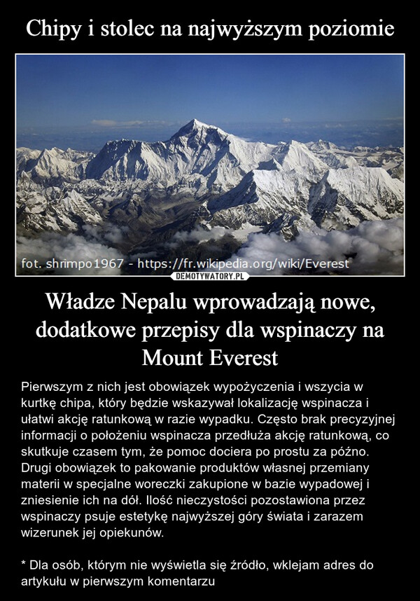 Władze Nepalu wprowadzają nowe, dodatkowe przepisy dla wspinaczy na Mount Everest – Pierwszym z nich jest obowiązek wypożyczenia i wszycia w kurtkę chipa, który będzie wskazywał lokalizację wspinacza i ułatwi akcję ratunkową w razie wypadku. Często brak precyzyjnej informacji o położeniu wspinacza przedłuża akcję ratunkową, co skutkuje czasem tym, że pomoc dociera po prostu za późno.Drugi obowiązek to pakowanie produktów własnej przemiany materii w specjalne woreczki zakupione w bazie wypadowej i zniesienie ich na dół. Ilość nieczystości pozostawiona przez wspinaczy psuje estetykę najwyższej góry świata i zarazem wizerunek jej opiekunów.* Dla osób, którym nie wyświetla się źródło, wklejam adres do artykułu w pierwszym komentarzu fot. shrimpo 1967 - https://fr.wikipedia.org/wiki/Everest