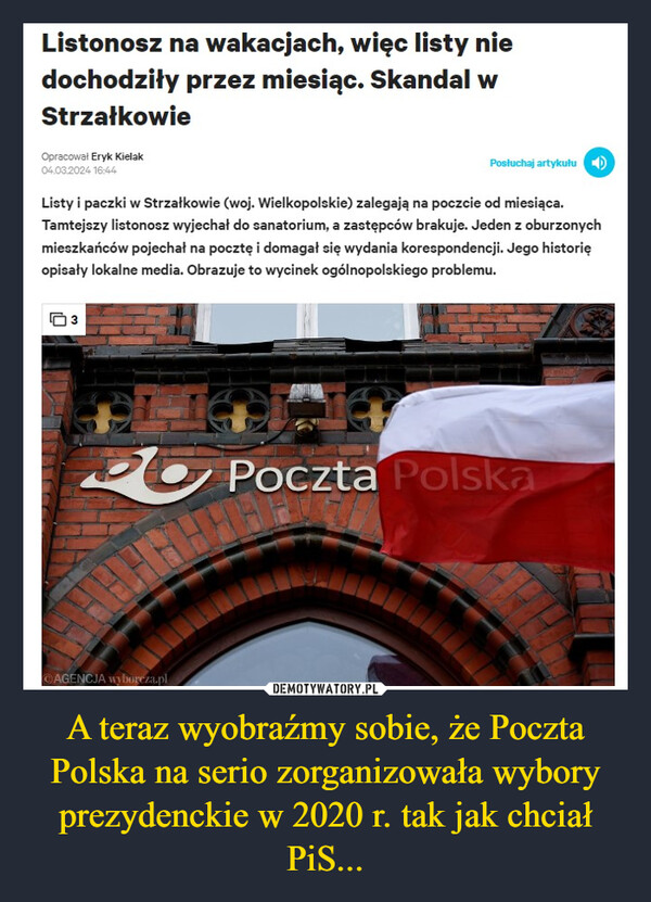 A teraz wyobraźmy sobie, że Poczta Polska na serio zorganizowała wybory prezydenckie w 2020 r. tak jak chciał PiS... –  Listonosz na wakacjach, więc listy niedochodziły przez miesiąc. Skandal wStrzałkowieOpracował Eryk Kielak04.03.2024 16:44Listy i paczki w Strzałkowie (woj. Wielkopolskie) zalegają na poczcie od miesiąca.Tamtejszy listonosz wyjechał do sanatorium, a zastępców brakuje. Jeden z oburzonychmieszkańców pojechał na pocztę i domagał się wydania korespondencji. Jego historięopisały lokalne media. Obrazuje to wycinek ogólnopolskiego problemu.3Posluchaj artykułuAGENCJA wyborcza.plPoczta Polska